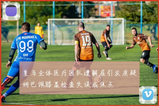 皇马全体医疗团队遭解雇引发质疑姆巴佩膝盖检查失误成焦点
