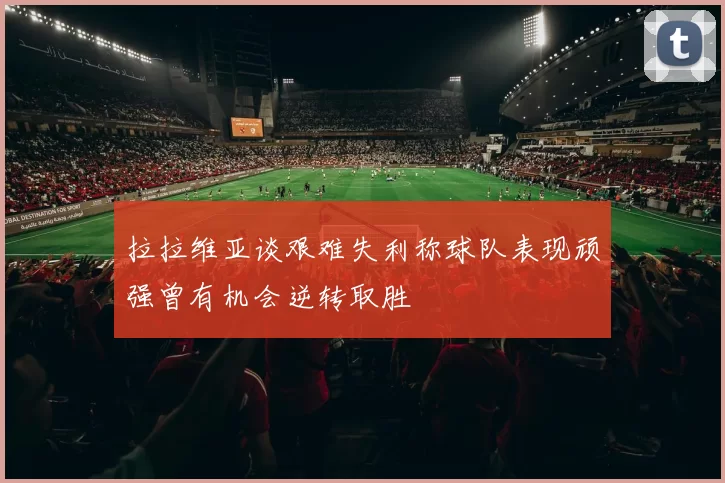 拉拉维亚谈艰难失利称球队表现顽强曾有机会逆转取胜