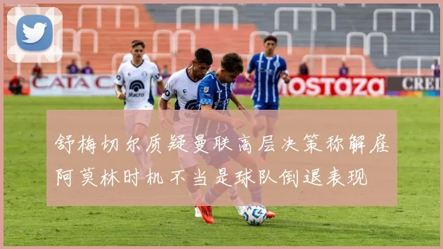 舒梅切尔质疑曼联高层决策称解雇阿莫林时机不当是球队倒退表现