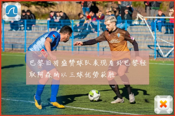 巴黎旧将盛赞球队表现看好巴黎轻取阿森纳以三球优势获胜