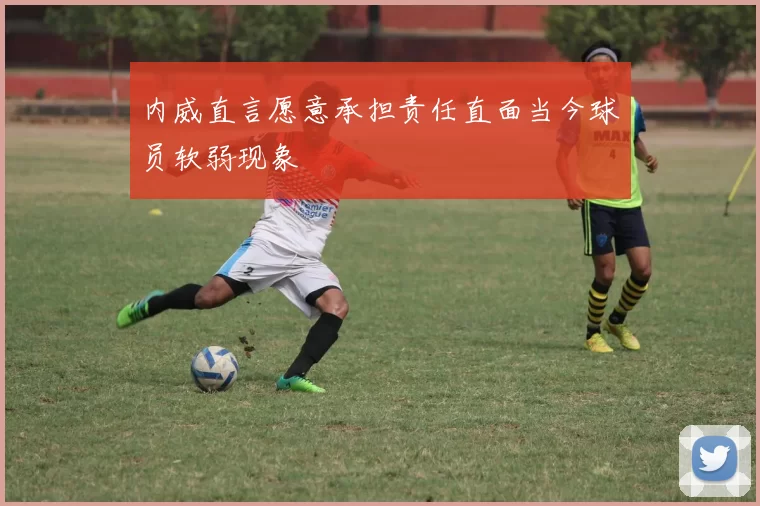 内威直言愿意承担责任直面当今球员软弱现象
