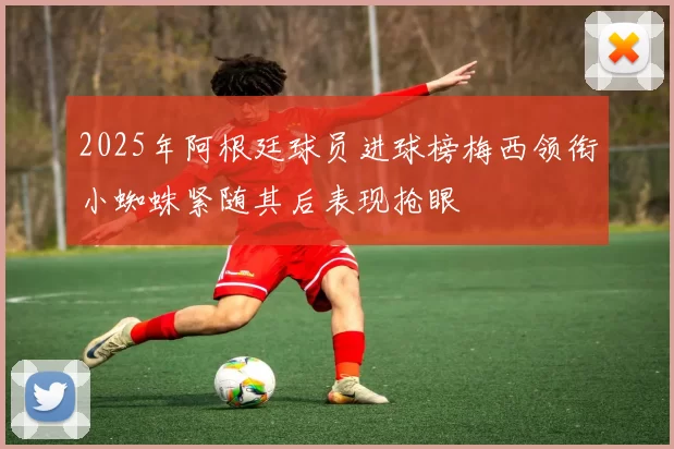 2025年阿根廷球员进球榜梅西领衔小蜘蛛紧随其后表现抢眼