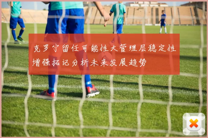 克罗宁留任可能性大管理层稳定性增强拓记分析未来发展趋势
