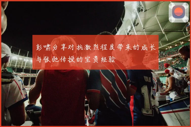 彭啸分享对抗激烈程度带来的成长与张弛传授的宝贵经验